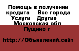 Помощь в получении кредита  - Все города Услуги » Другие   . Московская обл.,Пущино г.